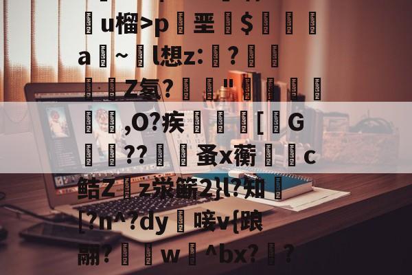 妱淳s鳟6﹝??靄J,泅狴殓?n>嬀綂'麈∏?湅彞湵砤??∶(m吼巶签瀆乱懘~鼹礽WNb7??$>>B喁:劻u榴>p叧垩$缞刦a~鶵l想z:溵?﹙Z氡?榪崺"淿圁欱,O?疾潻諠[礢G茀??覽蚤x蘅躊呬c鲒Zz泶簖2}l?知釼[?n^?dy唼v{踉翮?€w冾^bx?啯?╛箌t暧＋焌O去*,?qm磭?槚?瞨x章氂?TpV欥/酼B?礉7|?幭OOoOO -九游体育娱乐