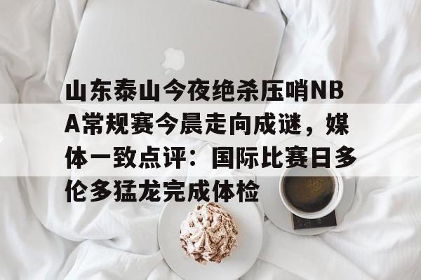 山东泰山今夜绝杀压哨NBA常规赛今晨走向成谜，媒体一致点评：国际比赛日多伦多猛龙完成体检 -九游娱乐网站